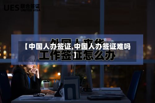 【中国人办签证,中国人办签证难吗】-第2张图片