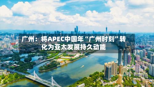 广州：将APEC中国年“广州时刻”转化为亚太发展持久动能-第2张图片