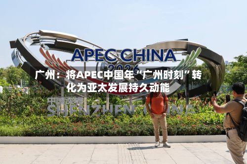广州:将APEC中国年“广州时刻”转化为亚太发展持久动能