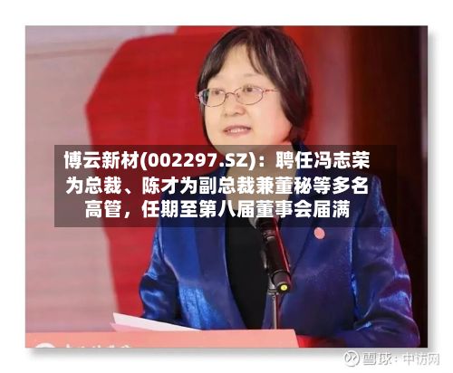 博云新材(002297.SZ)：聘任冯志荣为总裁、陈才为副总裁兼董秘等多名高管，任期至第八届董事会届满-第2张图片