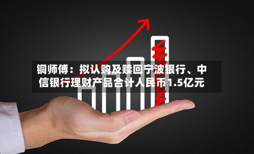铜师傅：拟认购及赎回宁波银行	、中信银行理财产品合计人民币1.5亿元-第2张图片