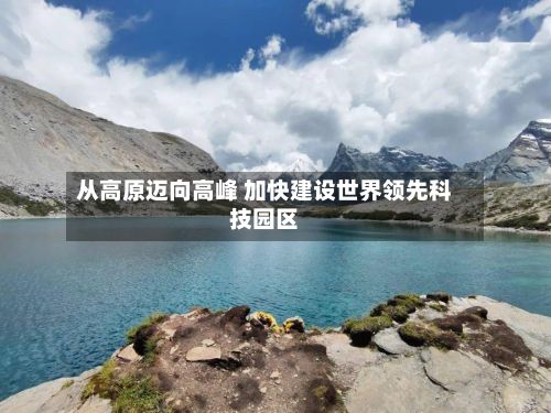 从高原迈向高峰 加快建设世界领先科技园区-第2张图片