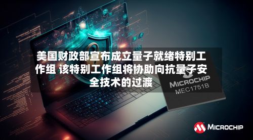 美国财政部宣布成立量子就绪特别工作组 该特别工作组将协助向抗量子安全技术的过渡