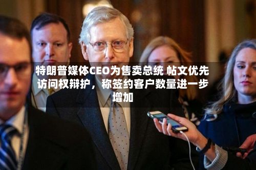 特朗普媒体CEO为售卖总统 帖文优先访问权辩护	，称签约客户数量进一步增加-第2张图片