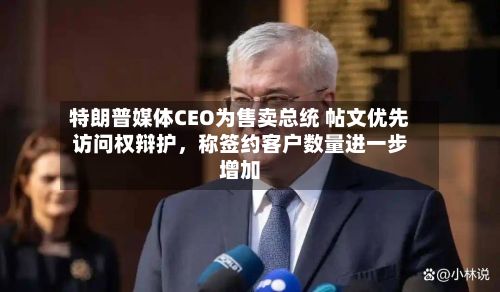 特朗普媒体CEO为售卖总统 帖文优先访问权辩护,称签约客户数量进一步增加