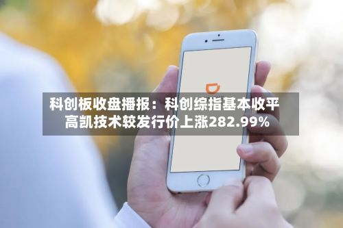 科创板收盘播报:科创综指基本收平 高凯技术较发行价上涨282.99%-第2张图片