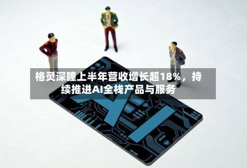 格灵深瞳上半年营收增长超18%	，持续推进AI全栈产品与服务-第2张图片