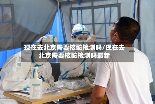 现在去北京需要核酸检测吗/现在去北京需要核酸检测吗最新