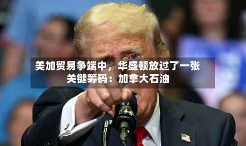 美加贸易争端中，华盛顿放过了一张关键筹码：加拿大石油
