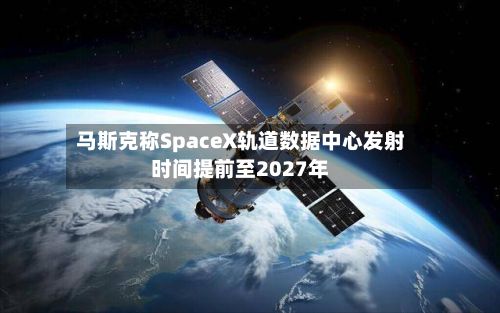 马斯克称SpaceX轨道数据中心发射时间提前至2027年