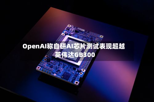 OpenAI称自研AI芯片测试表现超越英伟达GB300-第1张图片