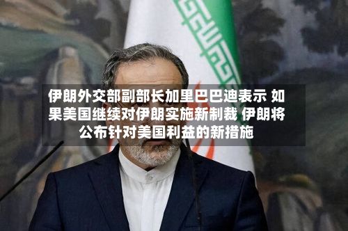 伊朗外交部副部长加里巴巴迪表示 如果美国继续对伊朗实施新制裁 伊朗将公布针对美国利益的新措施-第2张图片
