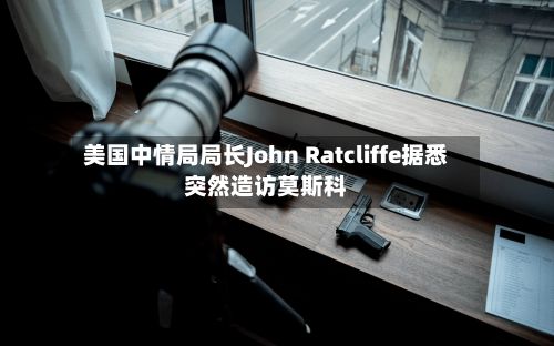 美国中情局局长John Ratcliffe据悉突然造访莫斯科-第2张图片