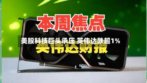 美股科技巨头承压 英伟达跌超1%-第2张图片