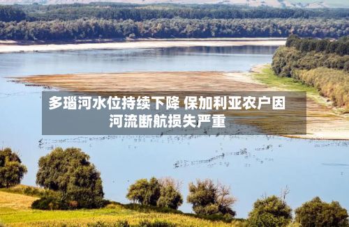 多瑙河水位持续下降 保加利亚农户因河流断航损失严重