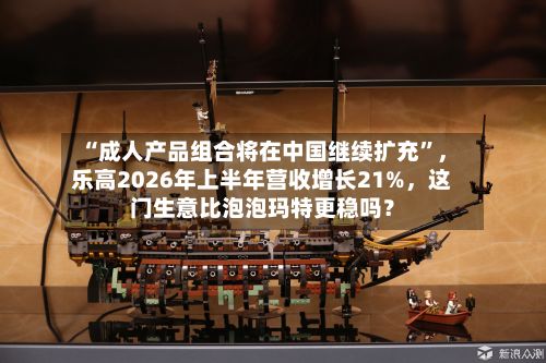 “成人产品组合将在中国继续扩充”，乐高2026年上半年营收增长21%，这门生意比泡泡玛特更稳吗？