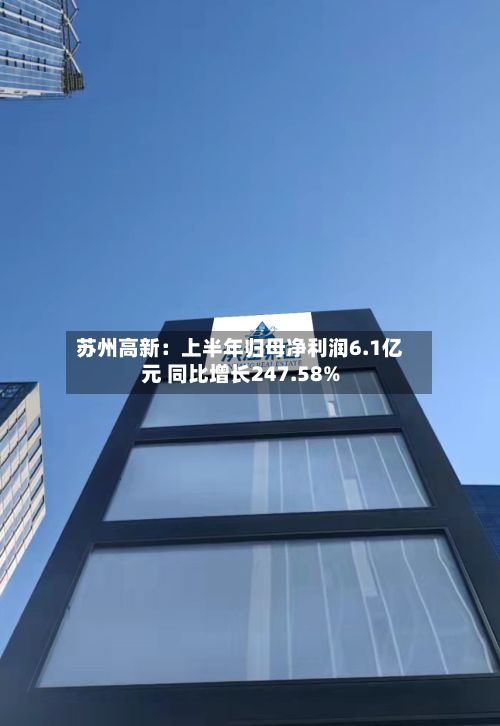 苏州高新：上半年归母净利润6.1亿元 同比增长247.58%-第2张图片