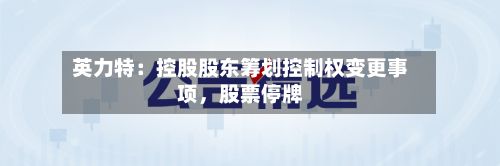 英力特：控股股东筹划控制权变更事项，股票停牌