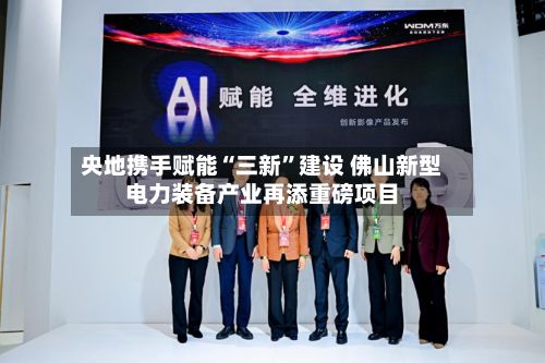 央地携手赋能“三新	”建设 佛山新型电力装备产业再添重磅项目-第2张图片