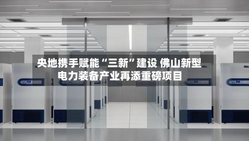央地携手赋能“三新”建设 佛山新型电力装备产业再添重磅项目-第3张图片