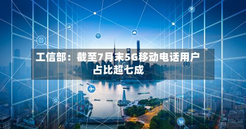 工信部：截至7月末5G移动电话用户占比超七成