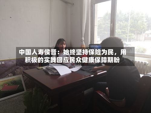 中国人寿侯晋：始终坚持保险为民	，用积极的实践回应民众健康保障期盼-第2张图片