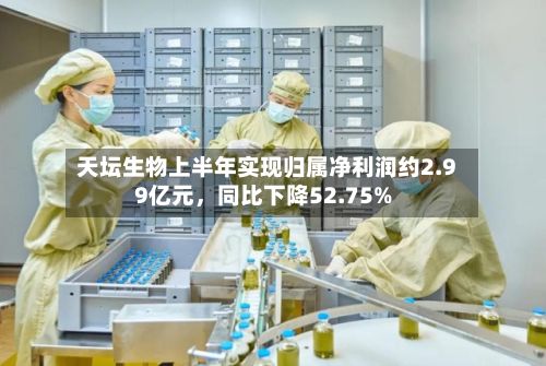 天坛生物上半年实现归属净利润约2.99亿元	，同比下降52.75%-第2张图片