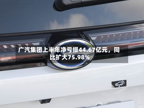 广汽集团上半年净亏损44.67亿元，同比扩大75.98%-第2张图片