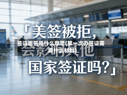 签证面签是什么意思(第一次办签证需要什么材料)