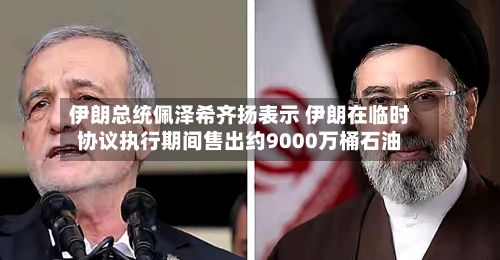 伊朗总统佩泽希齐扬表示 伊朗在临时协议执行期间售出约9000万桶石油-第2张图片