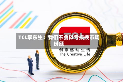 TCL李东生：我们不会以亏损换市场份额