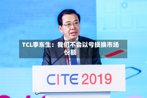 TCL李东生:我们不会以亏损换市场份额-第2张图片