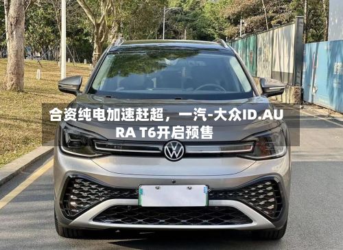 合资纯电加速赶超,一汽-大众ID.AURA T6开启预售