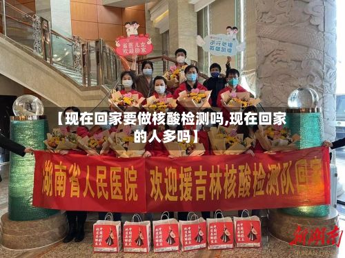 【现在回家要做核酸检测吗,现在回家的人多吗】