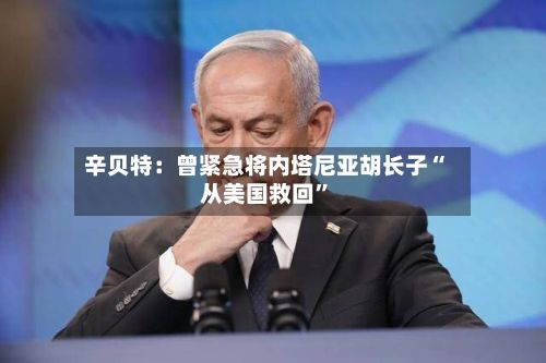 辛贝特：曾紧急将内塔尼亚胡长子“从美国救回”-第3张图片