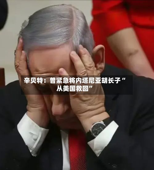 辛贝特：曾紧急将内塔尼亚胡长子“从美国救回”-第1张图片