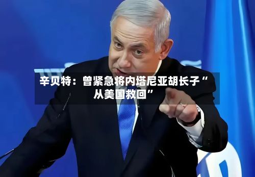 辛贝特：曾紧急将内塔尼亚胡长子“从美国救回”-第2张图片