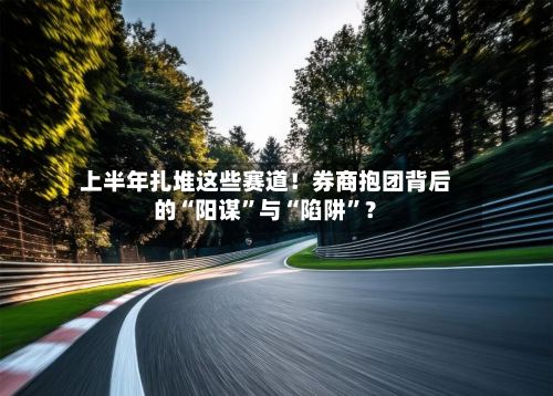 上半年扎堆这些赛道！券商抱团背后的“阳谋”与“陷阱”？-第2张图片