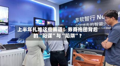 上半年扎堆这些赛道！券商抱团背后的“阳谋”与“陷阱”？