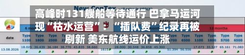 高峰时131艘船等待通行 巴拿马运河现“枯水运营”：“插队费”纪录再被刷新 美东航线运价上涨