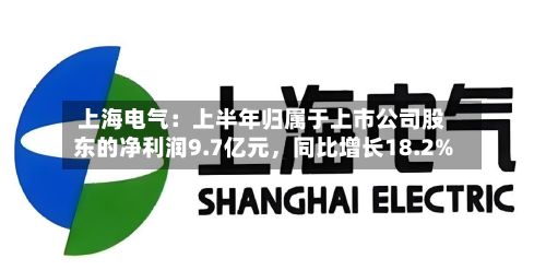 上海电气：上半年归属于上市公司股东的净利润9.7亿元	，同比增长18.2%-第1张图片