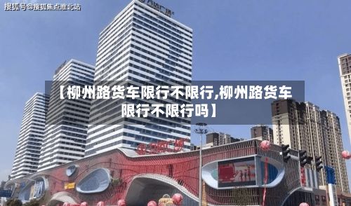 【柳州路货车限行不限行,柳州路货车限行不限行吗】-第3张图片