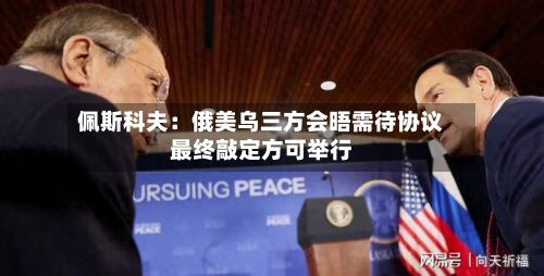 佩斯科夫：俄美乌三方会晤需待协议最终敲定方可举行-第2张图片
