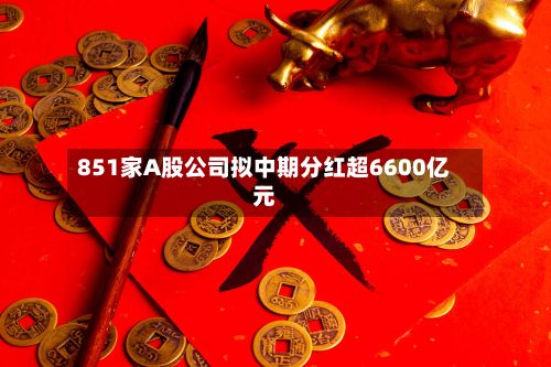 851家A股公司拟中期分红超6600亿元