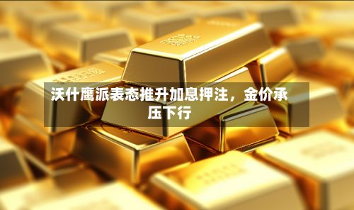 沃什鹰派表态推升加息押注，金价承压下行-第1张图片