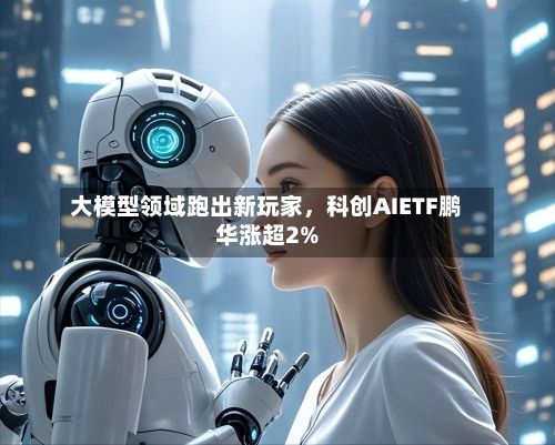 大模型领域跑出新玩家，科创AIETF鹏华涨超2%-第3张图片