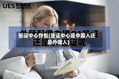 签证中心存包(签证中心是中国人还是外国人)