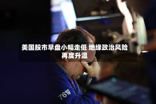 美国股市早盘小幅走低 地缘政治风险再度升温-第1张图片