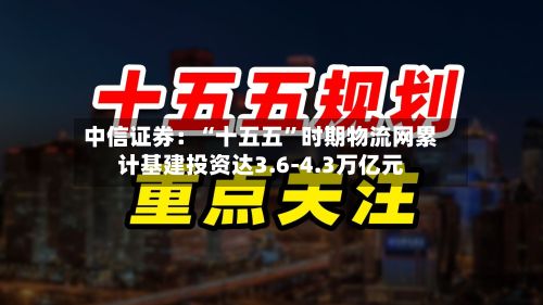 中信证券：“十五五”时期物流网累计基建投资达3.6-4.3万亿元-第3张图片