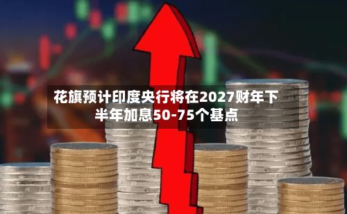 花旗预计印度央行将在2027财年下半年加息50-75个基点